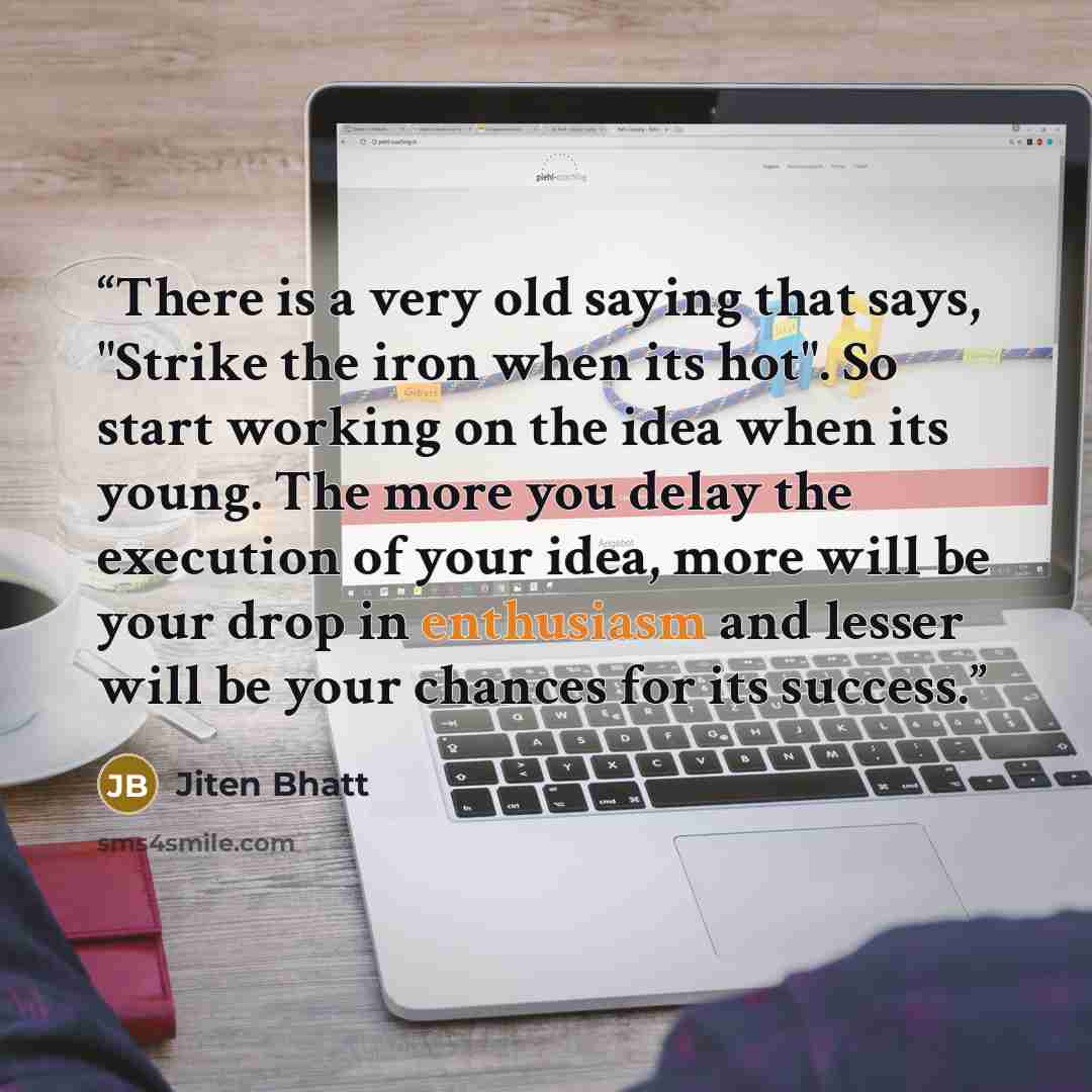 “There is a very old saying that says, "Strike the iron when its hot". So start working on the idea when its young. The more you delay the execution of your idea, more will be your drop in enthusiasm and lesser will be your chances for its success.” quote by Jiten Bhatt