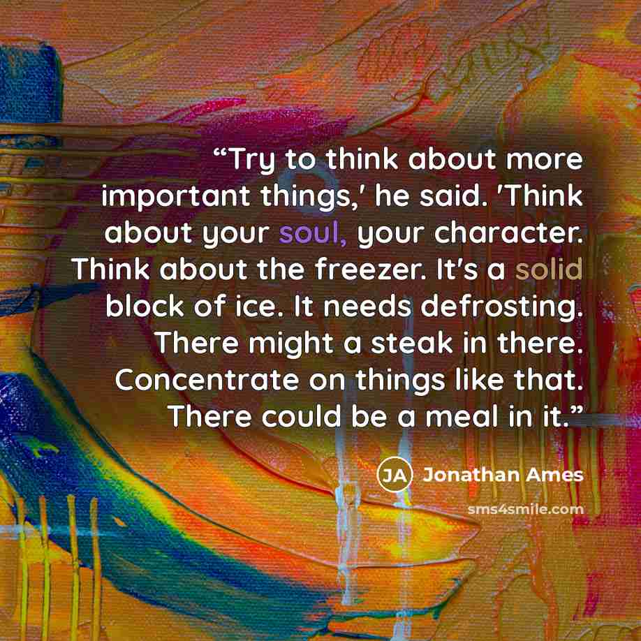 “Try to think about more important things,' he said. 'Think about your soul, your character. Think about the freezer. It's a solid block of ice. It needs defrosting. There might a steak in there. Concentrate on things like that. There could be a meal in it.” quote by Jonathan Ames
