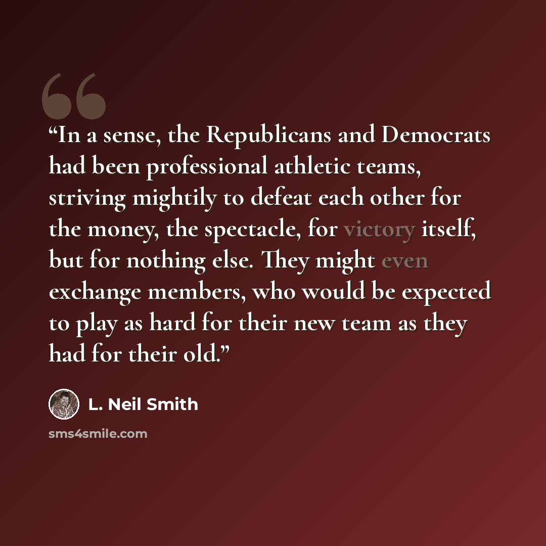 “In a sense, the Republicans and Democrats had been professional athletic teams, striving mightily to defeat each other for the money, the spectacle, for victory itself, but for nothing else. They might even exchange members, who would be expected to play as hard for their new team as they had for…” quote by L. Neil Smith