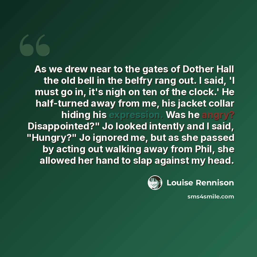 “As we drew near to the gates of Dother Hall the old bell in the belfry rang out. I said, 'I must go in, it's nigh on ten of the clock.' He half-turned away from me, his jacket collar hiding his expression. Was he angry? Disappointed?" Jo looked intently and I said, "Hungry?" Jo ignored me, but as…” quote by Louise Rennison
