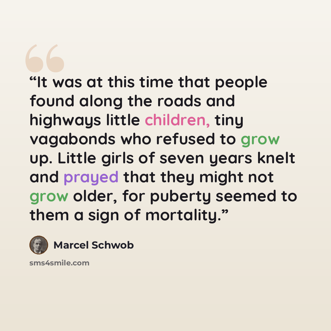 “It was at this time that people found along the roads and highways little children, tiny vagabonds who refused to grow up. Little girls of seven years knelt and prayed that they might not grow older, for puberty seemed to them a sign of mortality.” quote by Marcel Schwob