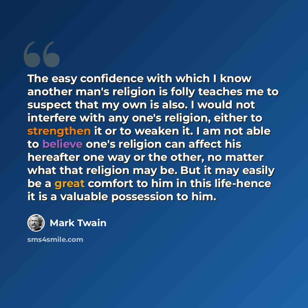 “The easy confidence with which I know another man's religion is folly teaches me to suspect that my own is also. I would not interfere with any one's religion, either to strengthen it or to weaken it. I am not able to believe one's religion can affect his hereafter one way or the other, no matter…” quote by Mark Twain