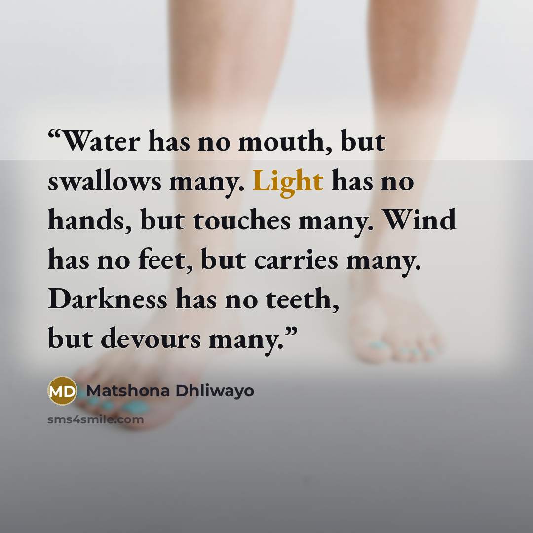 “Water has no mouth, but swallows many. Light has no hands, but touches many. Wind has no feet, but carries many. Darkness has no teeth, but devours many.” quote by Matshona Dhliwayo