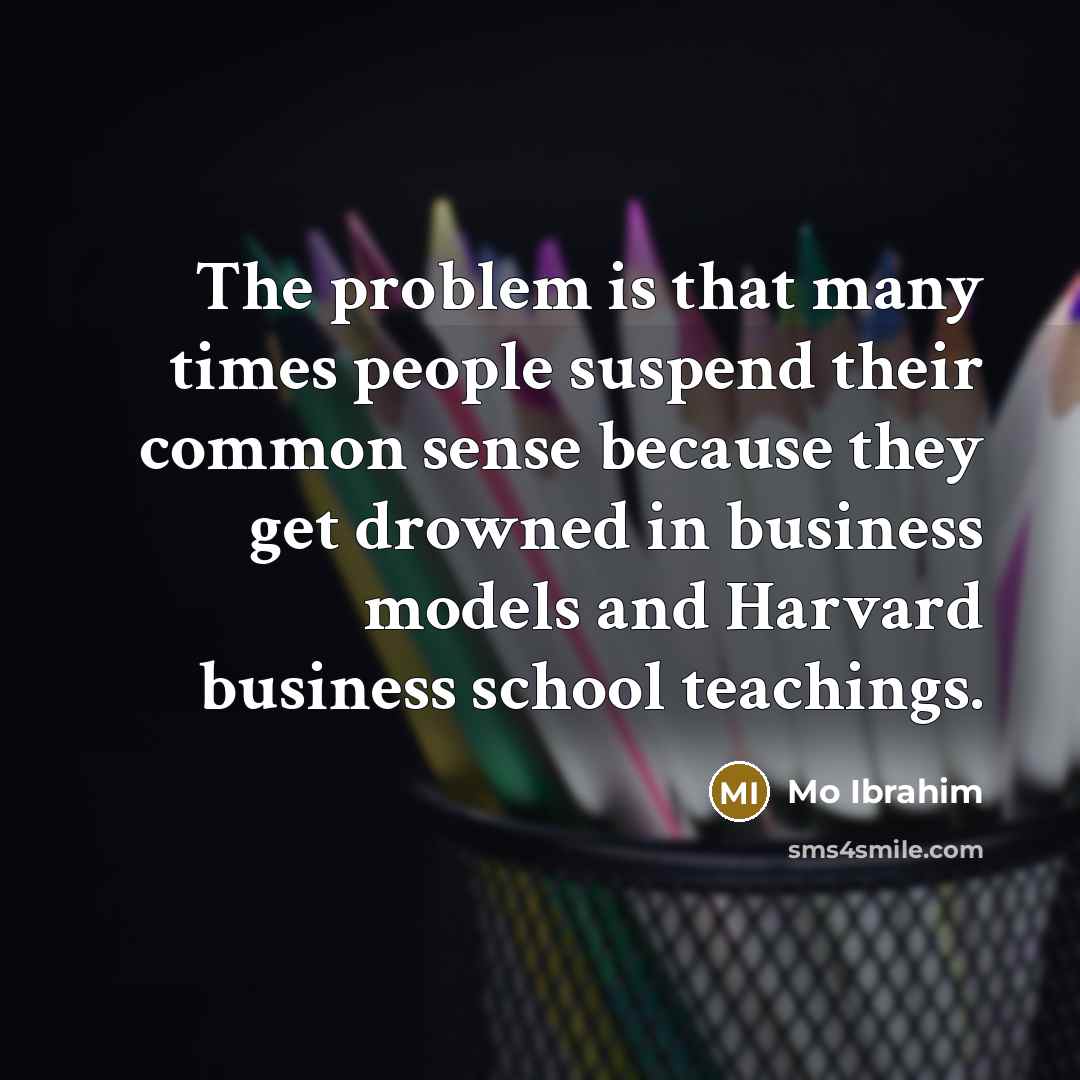 “The problem is that many times people suspend their common sense because they get drowned in business models and Harvard business school teachings.” quote by Mo Ibrahim