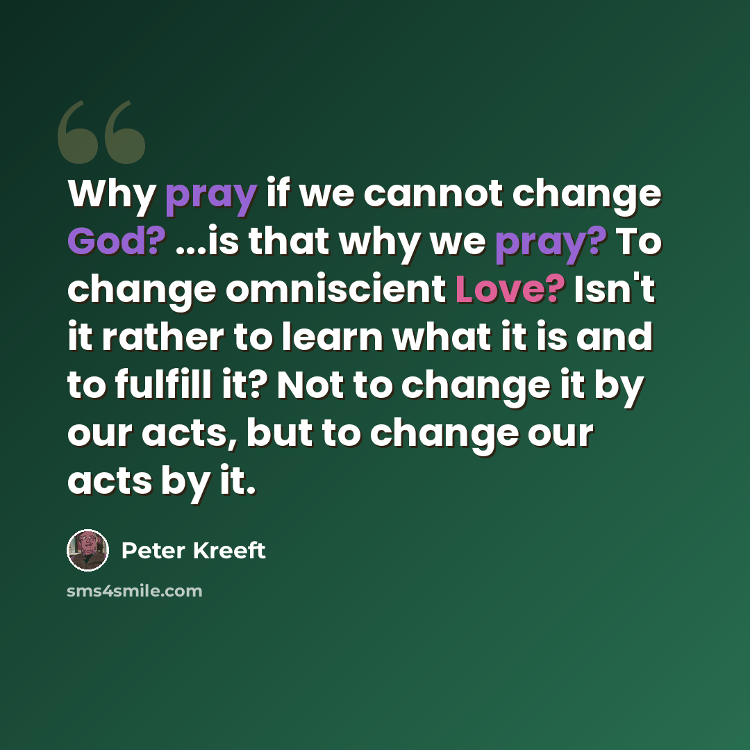 “Why pray if we cannot change God? ...is that why we pray? To change omniscient Love? Isn't it rather to learn what it is and to fulfill it? Not to change it by our acts, but to change our acts by it.” quote by Peter Kreeft
