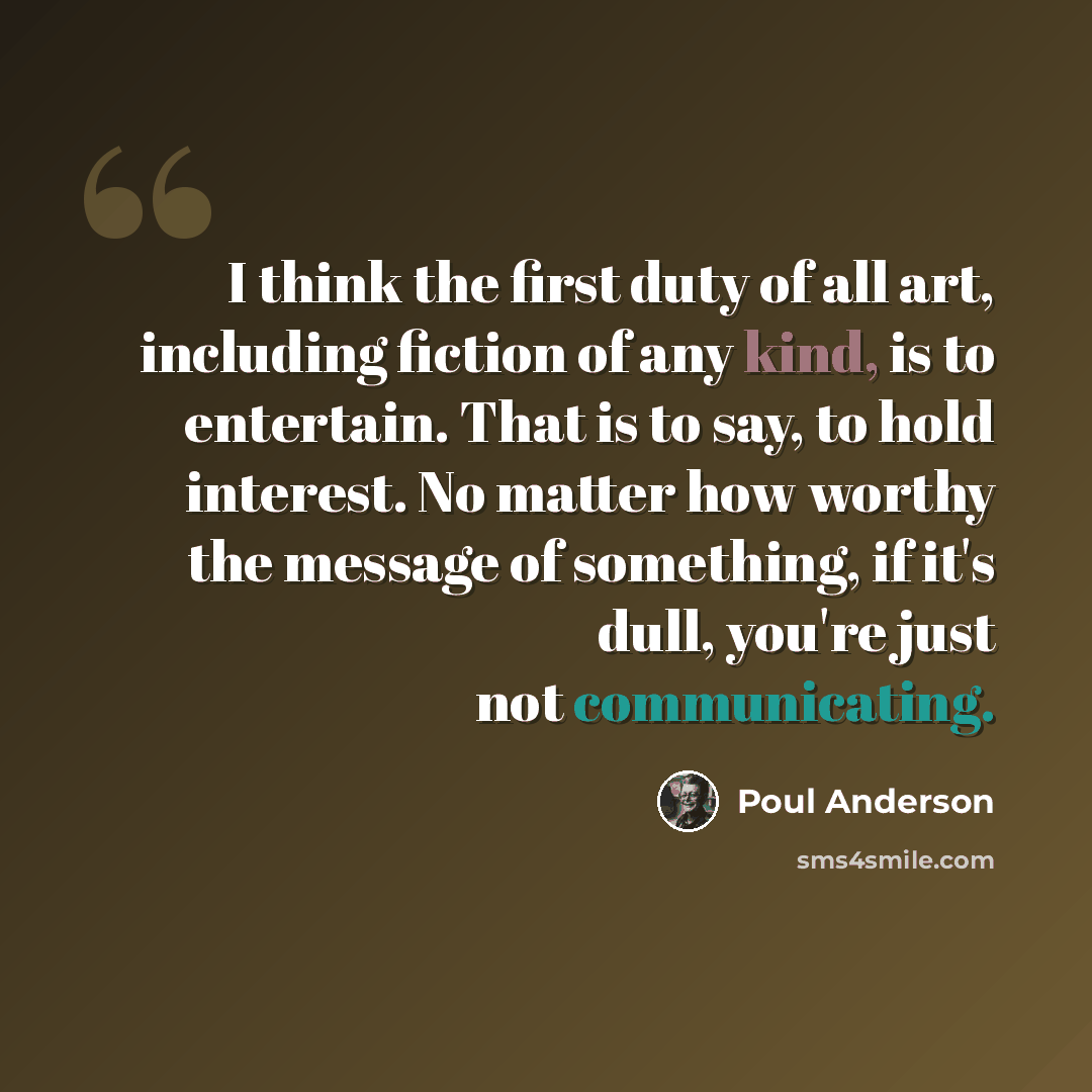 “I think the first duty of all art, including fiction of any kind, is to entertain. That is to say, to hold interest. No matter how worthy the message of something, if it's dull, you're just not communicating.” quote by Poul Anderson