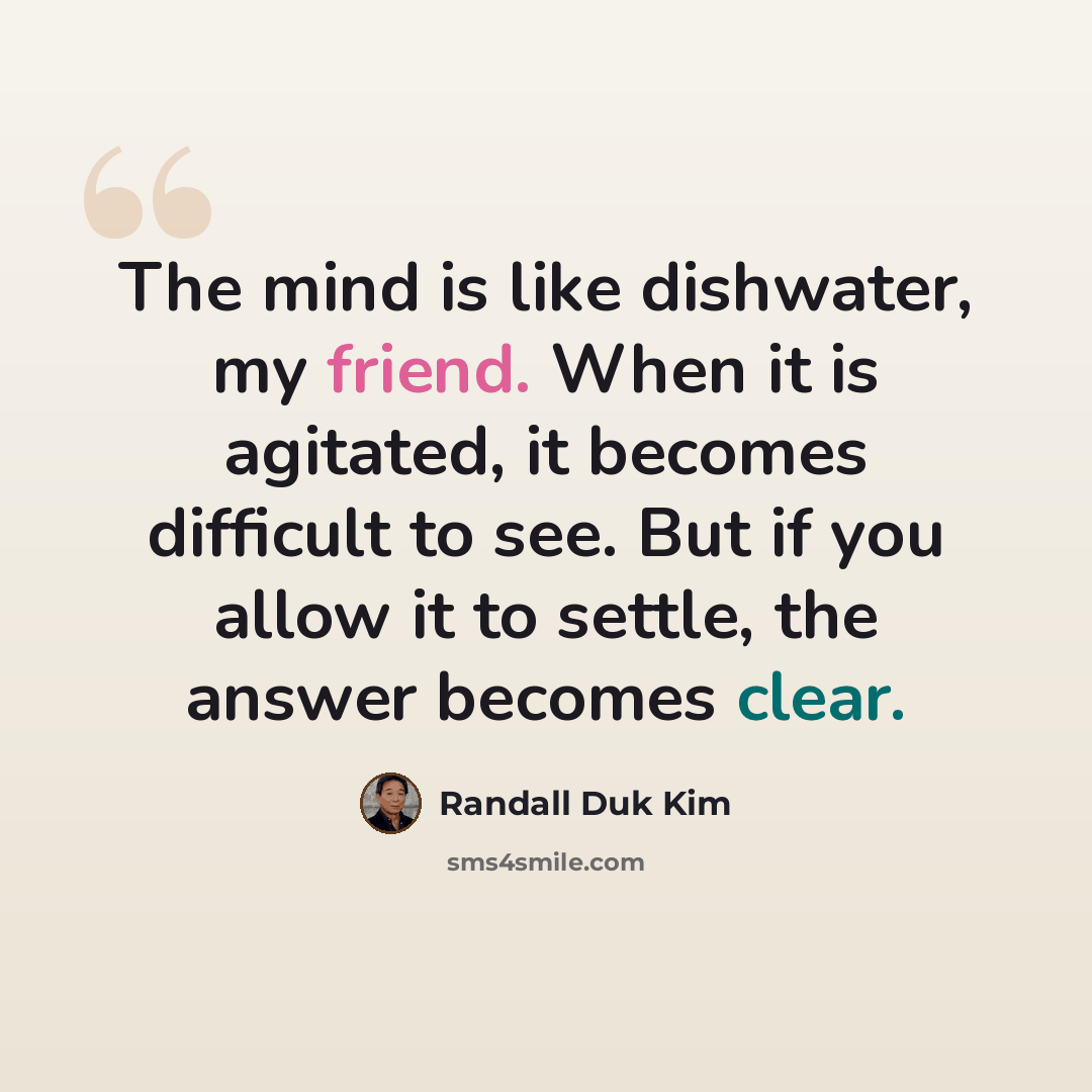 “The mind is like dishwater, my friend. When it is agitated, it becomes difficult to see. But if you allow it to settle, the answer becomes clear.” quote by Randall Duk Kim