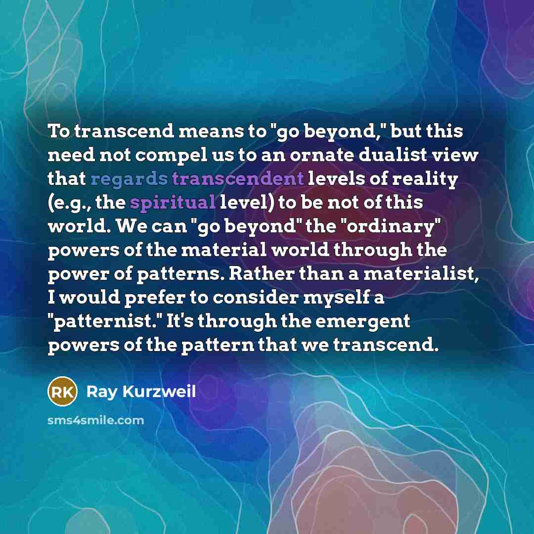 “To transcend means to "go beyond," but this need not compel us to an ornate dualist view that regards transcendent levels of reality (e.g., the spiritual level) to be not of this world. We can "go beyond" the "ordinary" powers of the material world through the power of patterns. Rather than a…” quote by Ray Kurzweil