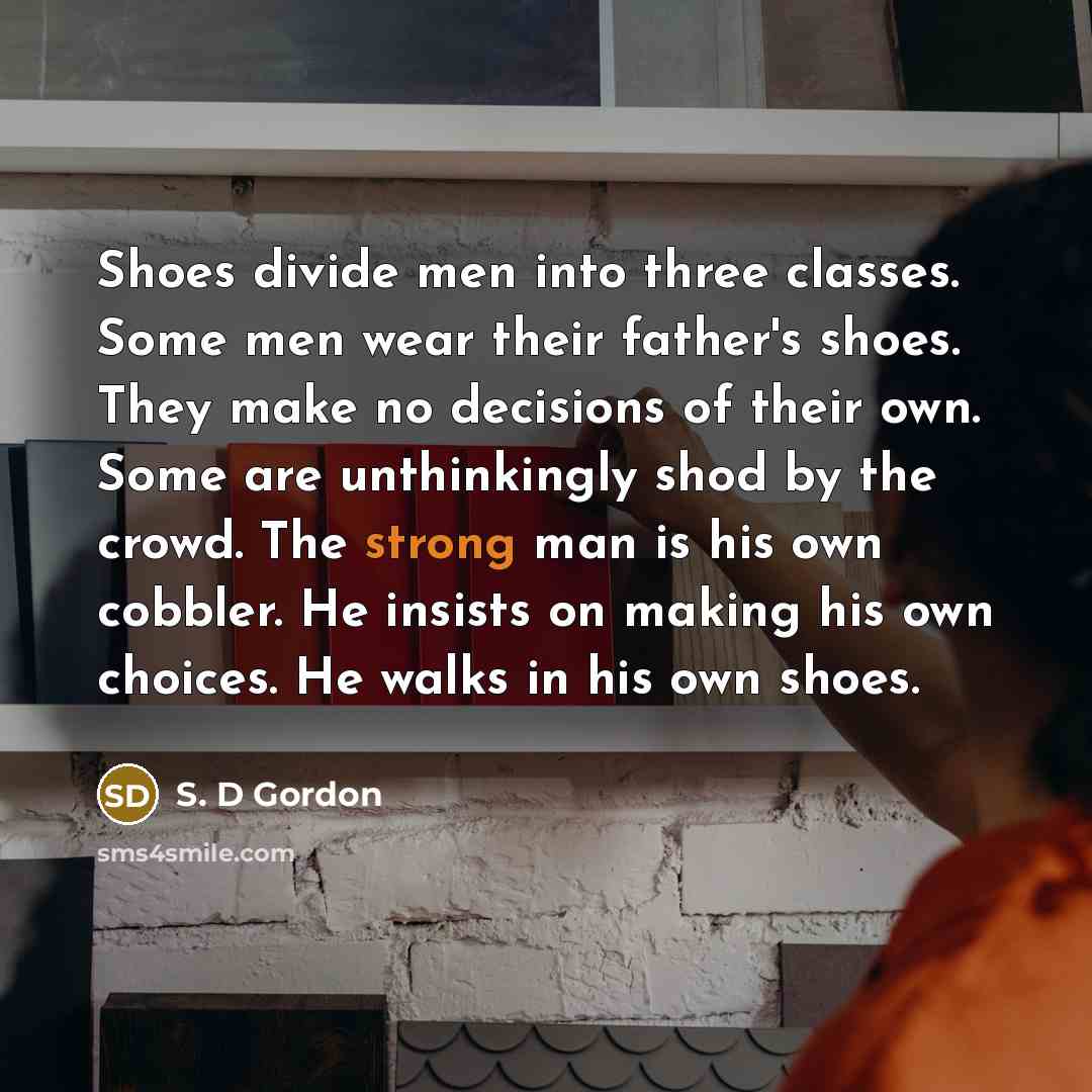 “Shoes divide men into three classes. Some men wear their father's shoes. They make no decisions of their own. Some are unthinkingly shod by the crowd. The strong man is his own cobbler. He insists on making his own choices. He walks in his own shoes.” quote by S. D Gordon
