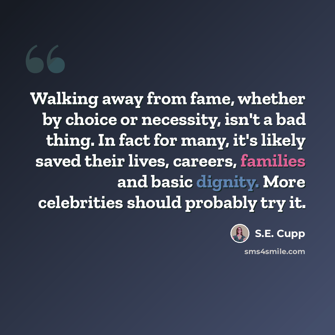 “Walking away from fame, whether by choice or necessity, isn't a bad thing. In fact for many, it's likely saved their lives, careers, families and basic dignity. More celebrities should probably try it.” quote by S.E. Cupp