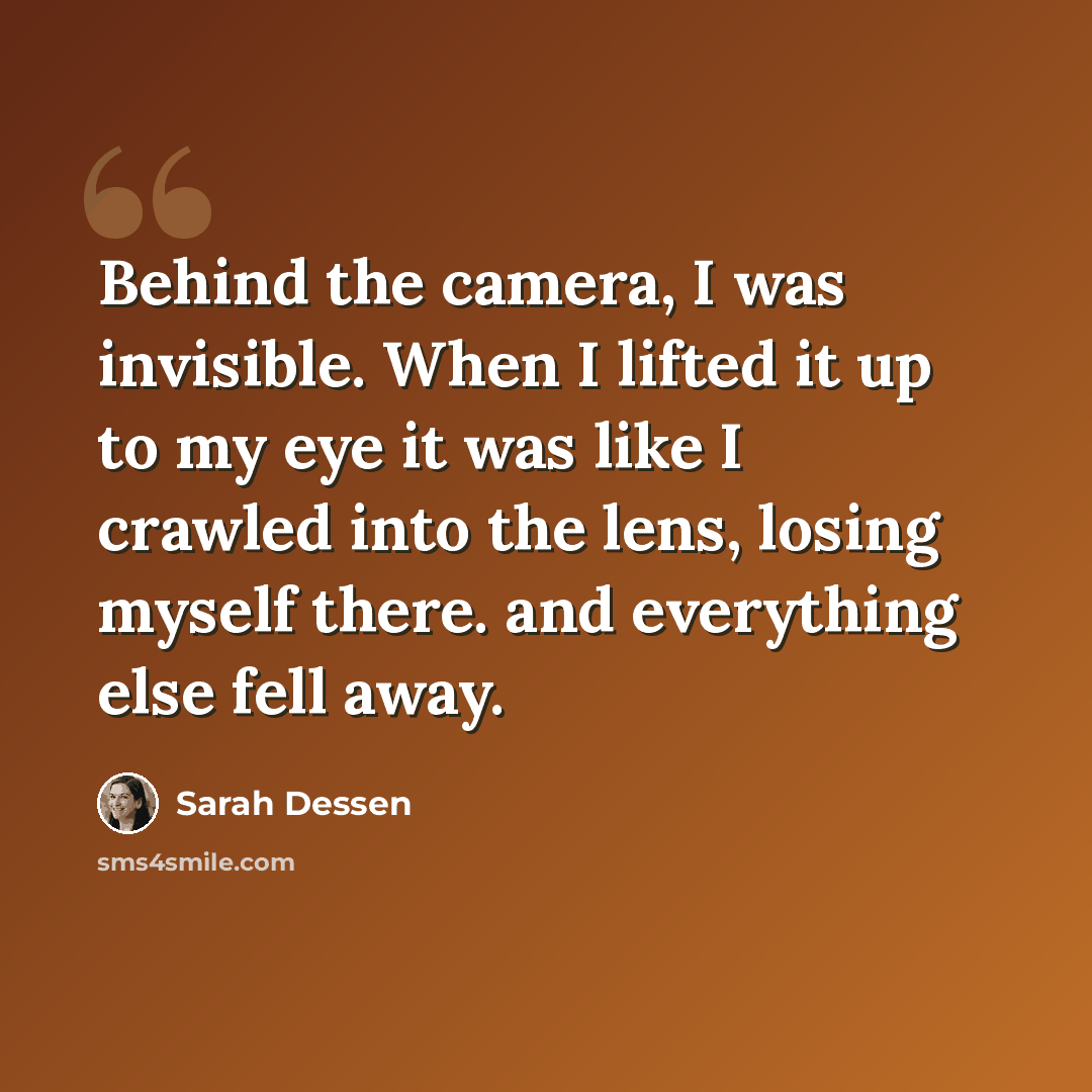 “Behind the camera, I was invisible. When I lifted it up to my eye it was like I crawled into the lens, losing myself there. and everything else fell away.” quote by Sarah Dessen