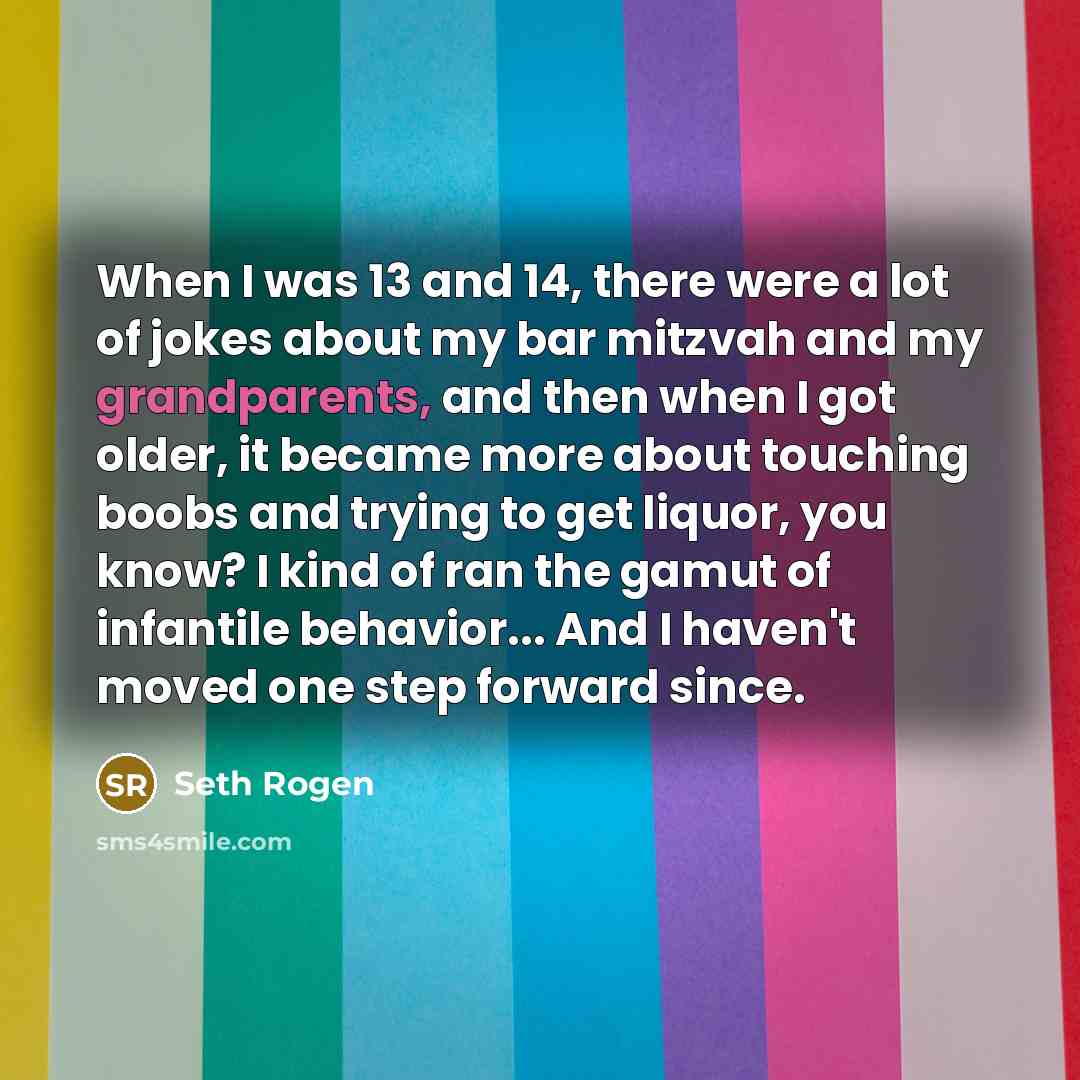 “When I was 13 and 14, there were a lot of jokes about my bar mitzvah and my grandparents, and then when I got older, it became more about touching boobs and trying to get liquor, you know? I kind of ran the gamut of infantile behavior... And I haven't moved one step forward since.” quote by Seth Rogen