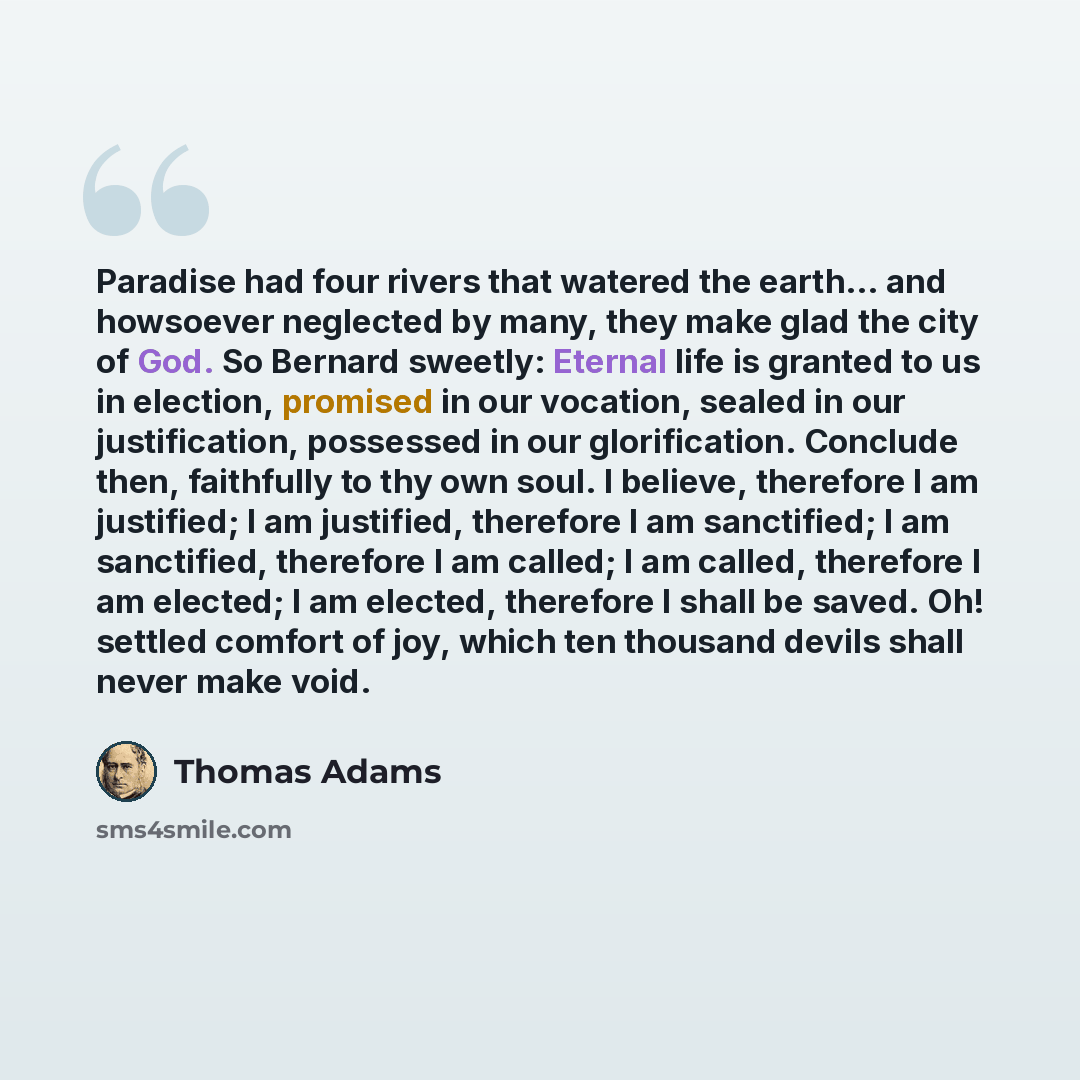 “Paradise had four rivers that watered the earth… and howsoever neglected by many, they make glad the city of God. So Bernard sweetly: Eternal life is granted to us in election, promised in our vocation, sealed in our justification, possessed in our glorification. Conclude then, faithfully to thy…” quote by Thomas Adams