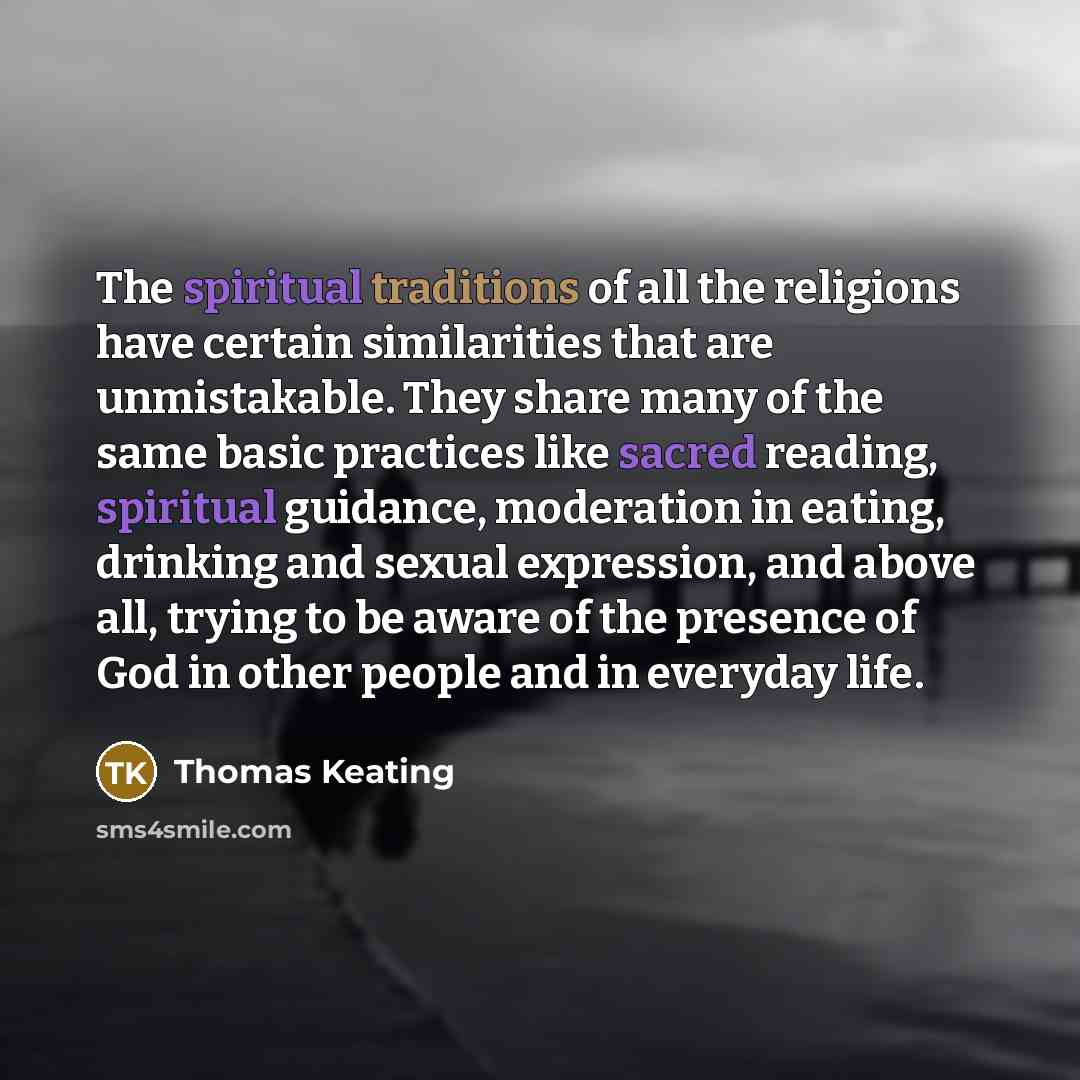 “The spiritual traditions of all the religions have certain similarities that are unmistakable. They share many of the same basic practices like sacred reading, spiritual guidance, moderation in eating, drinking and sexual expression, and above all, trying to be aware of the presence of God in…” quote by Thomas Keating