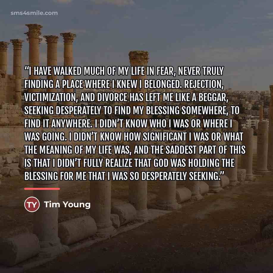 “I have walked much of my life in fear, never truly finding a place where I knew I belonged. Rejection, victimization, and divorce has left me like a beggar, seeking desperately to find my blessing somewhere, to find it anywhere. I didn’t know who I was or where I was going. I didn’t know how…” quote by Tim Young
