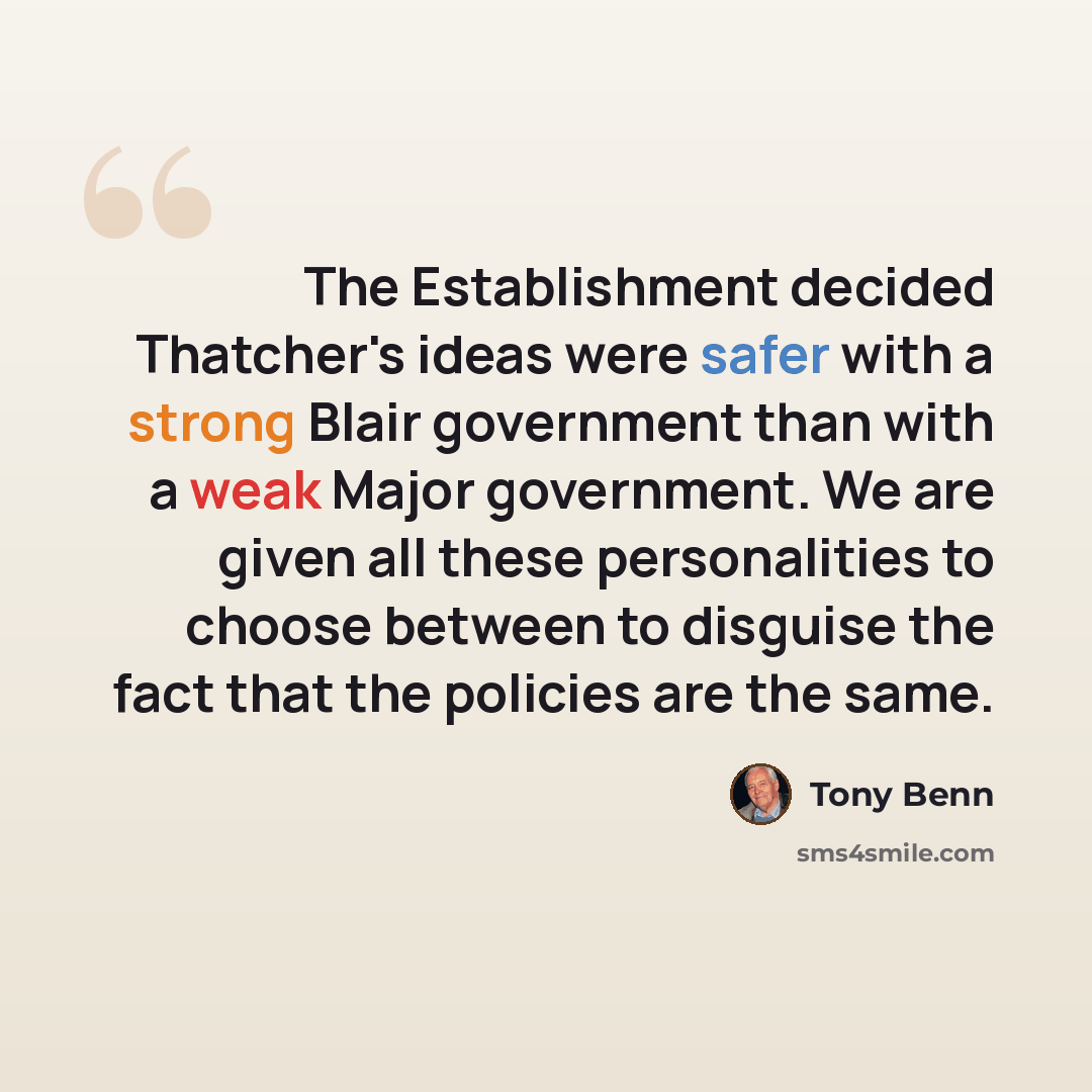 “The Establishment decided Thatcher's ideas were safer with a strong Blair government than with a weak Major government. We are given all these personalities to choose between to disguise the fact that the policies are the same.” quote by Tony Benn