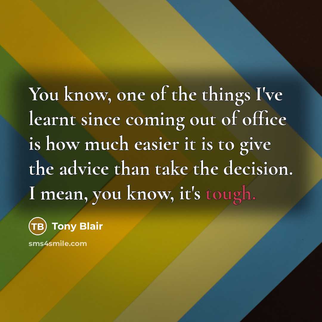 “You know, one of the things I've learnt since coming out of office is how much easier it is to give the advice than take the decision. I mean, you know, it's tough.” quote by Tony Blair