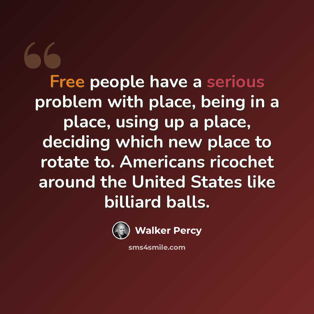 “Free people have a serious problem with place, being in a place, using up a place, deciding which new place to rotate to. Americans ricochet around the United States like billiard balls.” quote by Walker Percy