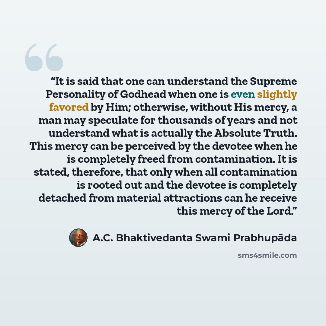 “It is said that one can understand the Supreme Personality of Godhead when one is even slightly favored by Him; otherwise, without His mercy, a man may speculate for thousands of years and not understand what is actually the Absolute Truth. This mercy can be perceived by the devotee when he is…” quote by A.C. Bhaktivedanta Swami Prabhupāda