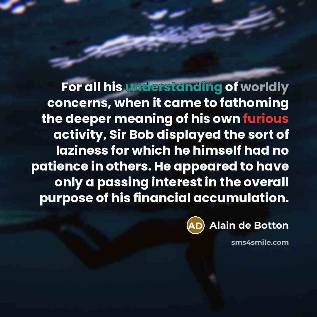 “For all his understanding of worldly concerns, when it came to fathoming the deeper meaning of his own furious activity, Sir Bob displayed the sort of laziness for which he himself had no patience in others. He appeared to have only a passing interest in the overall purpose of his financial…” quote by Alain de Botton