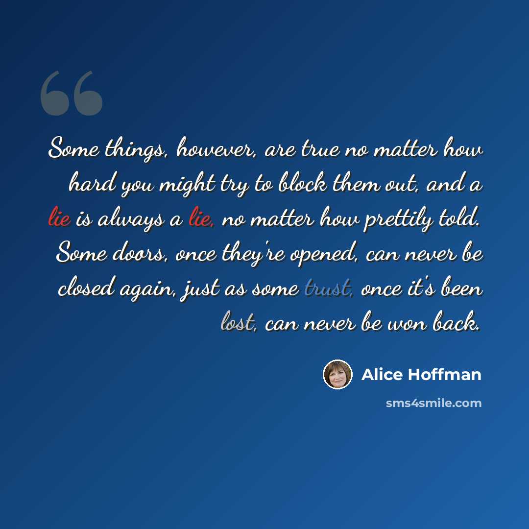 “Some things, however, are true no matter how hard you might try to block them out, and a lie is always a lie, no matter how prettily told. Some doors, once they're opened, can never be closed again, just as some trust, once it's been lost, can never be won back.” quote by Alice Hoffman
