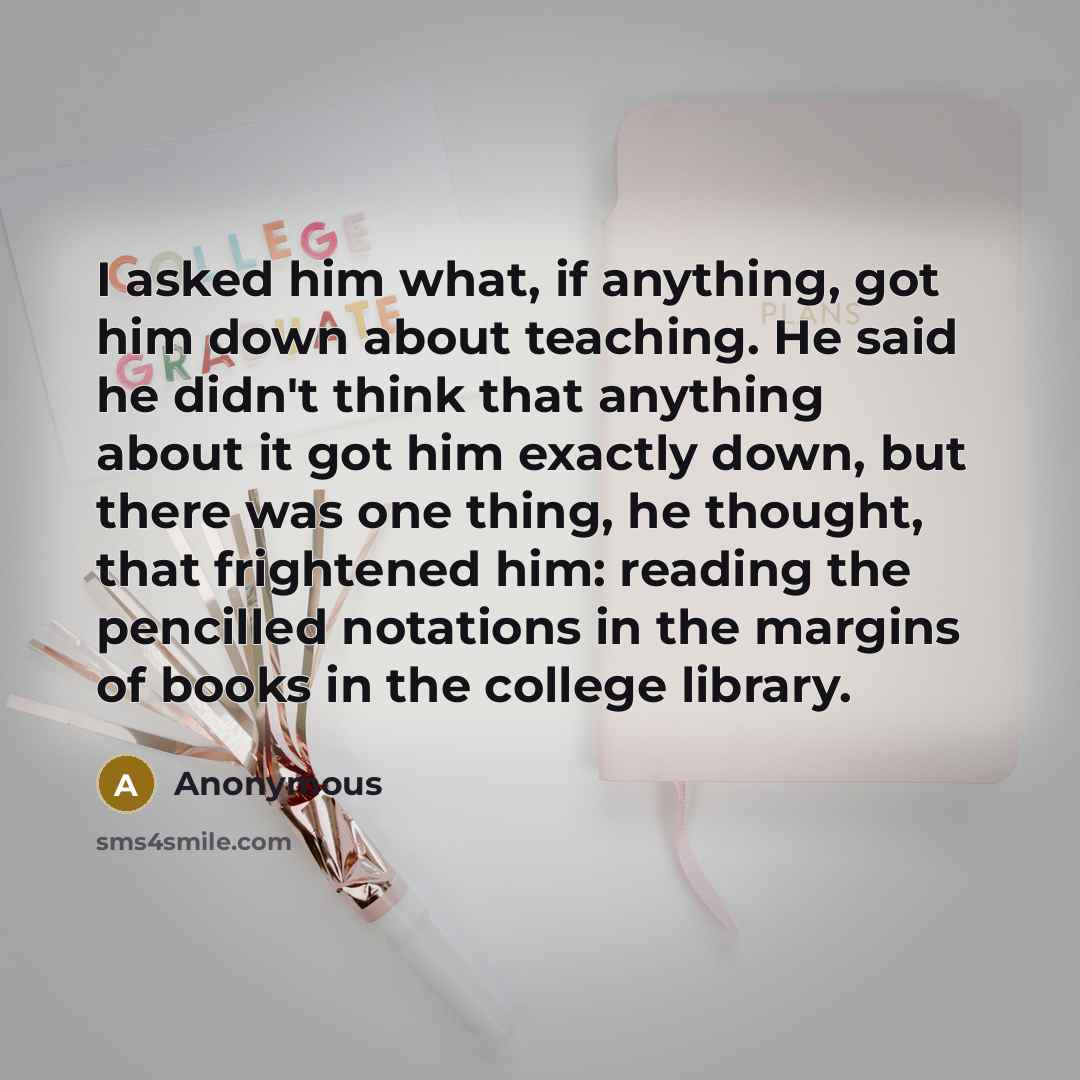 “I asked him what, if anything, got him down about teaching. He said he didn't think that anything about it got him exactly down, but there was one thing, he thought, that frightened him: reading the pencilled notations in the margins of books in the college library.” quote by Anonymous