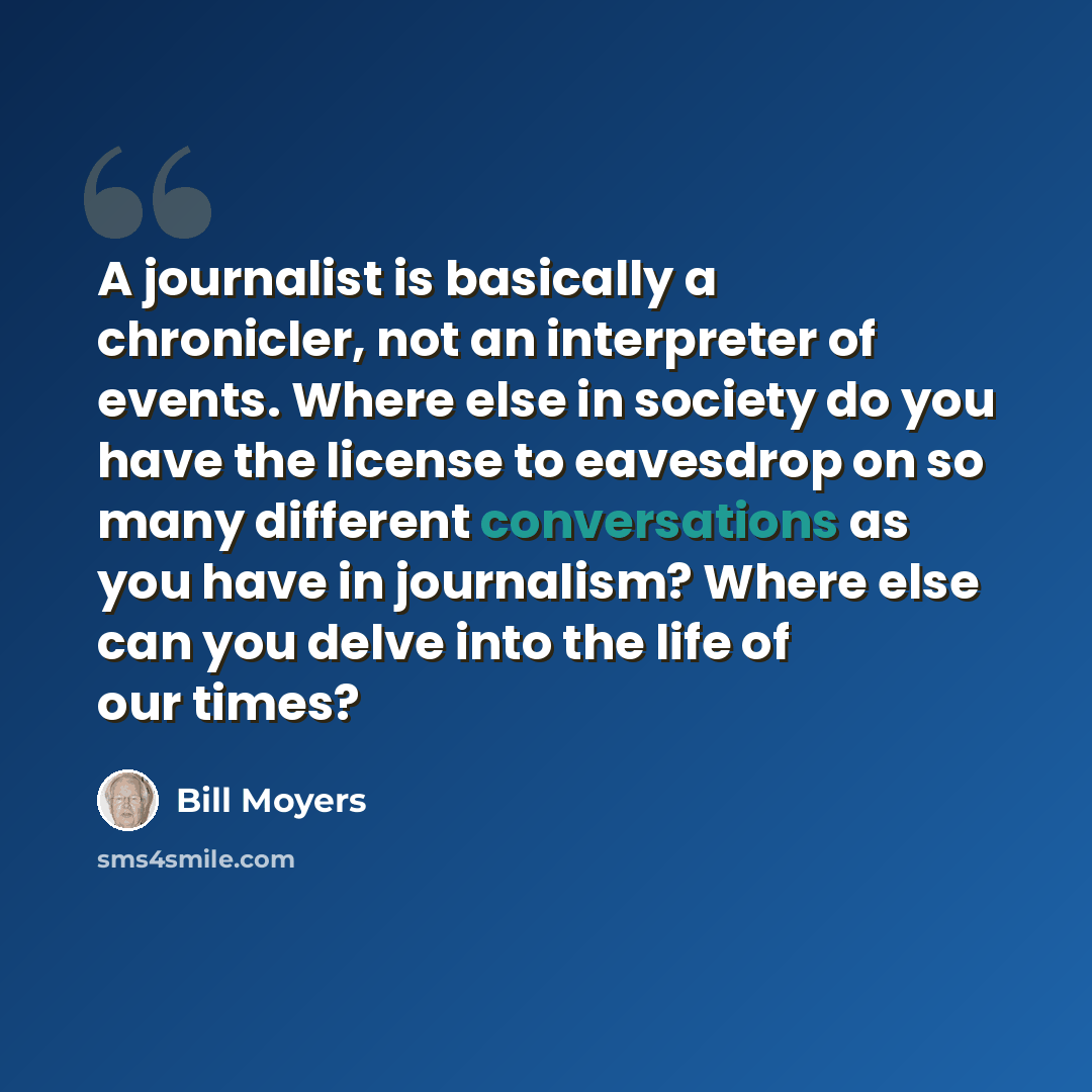 “A journalist is basically a chronicler, not an interpreter of events. Where else in society do you have the license to eavesdrop on so many different conversations as you have in journalism? Where else can you delve into the life of our times?” quote by Bill Moyers
