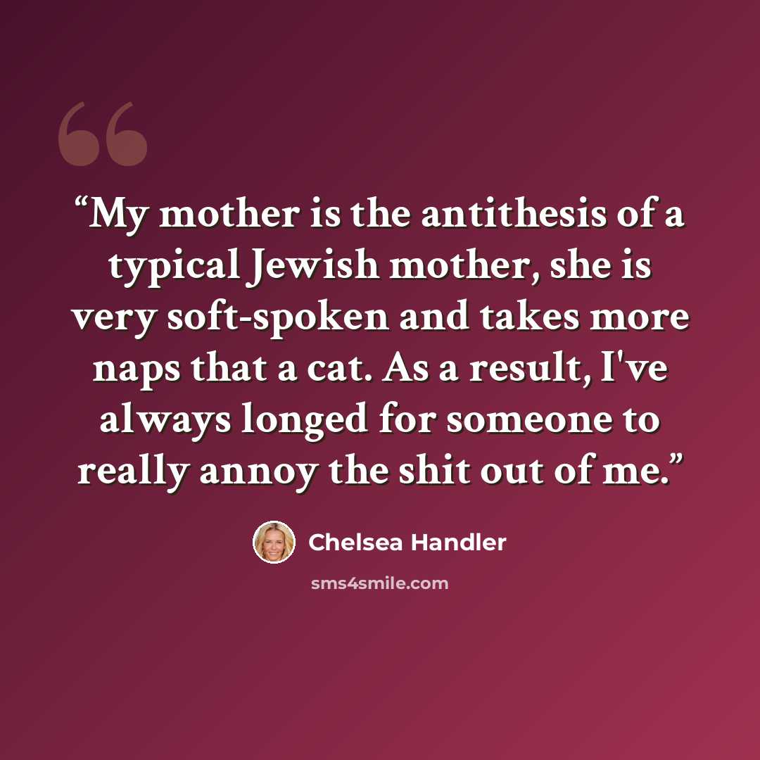 “My mother is the antithesis of a typical Jewish mother, she is very soft-spoken and takes more naps that a cat. As a result, I've always longed for someone to really annoy the shit out of me.” quote by Chelsea Handler