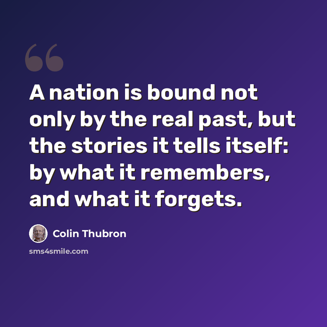“A nation is bound not only by the real past, but the stories it tells itself: by what it remembers, and what it forgets.” quote by Colin Thubron