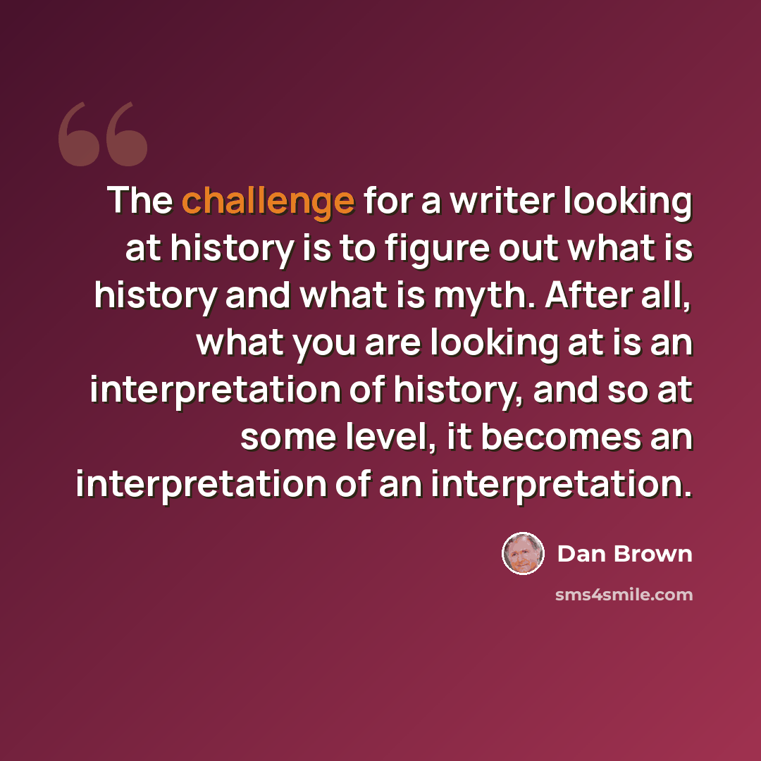 “The challenge for a writer looking at history is to figure out what is history and what is myth. After all, what you are looking at is an interpretation of history, and so at some level, it becomes an interpretation of an interpretation.” quote by Dan Brown