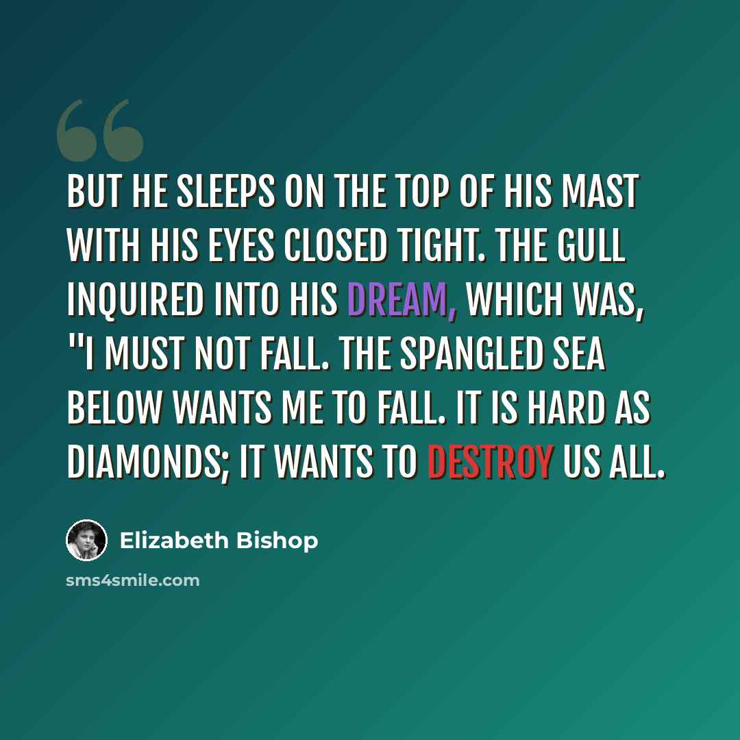 “But he sleeps on the top of his mast with his eyes closed tight. The gull inquired into his dream, which was, "I must not fall. The spangled sea below wants me to fall. It is hard as diamonds; it wants to destroy us all.” quote by Elizabeth Bishop