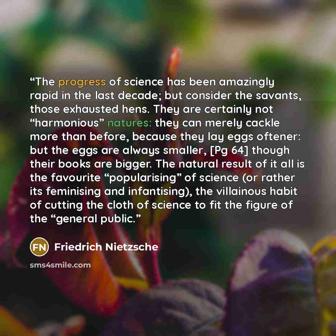 “The progress of science has been amazingly rapid in the last decade; but consider the savants, those exhausted hens. They are certainly not “harmonious” natures: they can merely cackle more than before, because they lay eggs oftener: but the eggs are always smaller, [Pg 64] though their books are…” quote by Friedrich Nietzsche