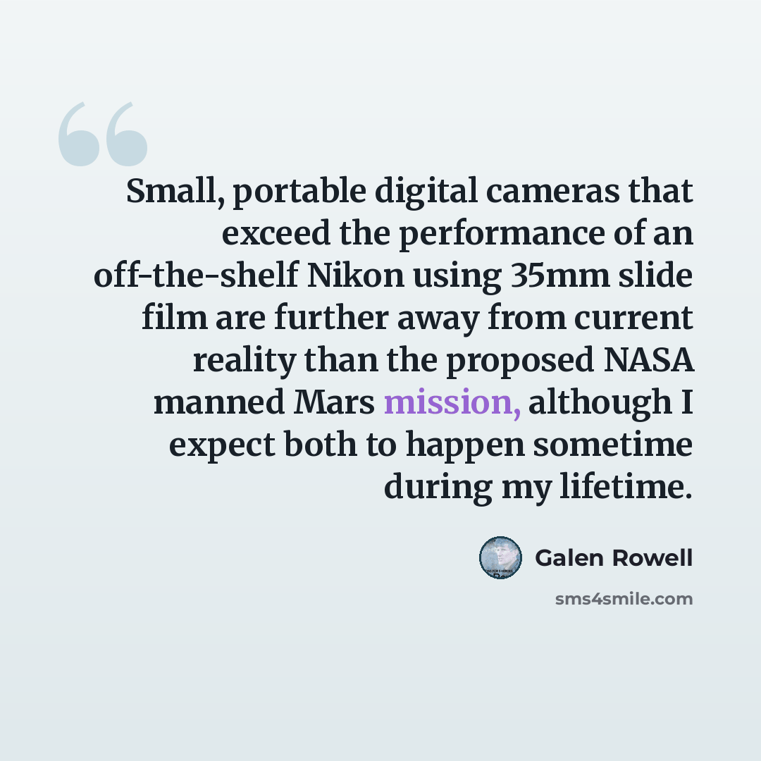“Small, portable digital cameras that exceed the performance of an off-the-shelf Nikon using 35mm slide film are further away from current reality than the proposed NASA manned Mars mission, although I expect both to happen sometime during my lifetime.” quote by Galen Rowell