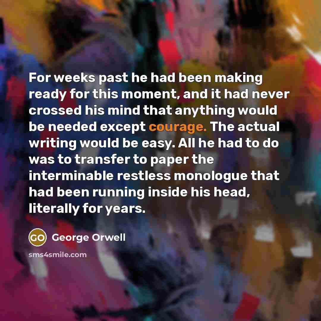“For weeks past he had been making ready for this moment, and it had never crossed his mind that anything would be needed except courage. The actual writing would be easy. All he had to do was to transfer to paper the interminable restless monologue that had been running inside his head, literally…” quote by George Orwell