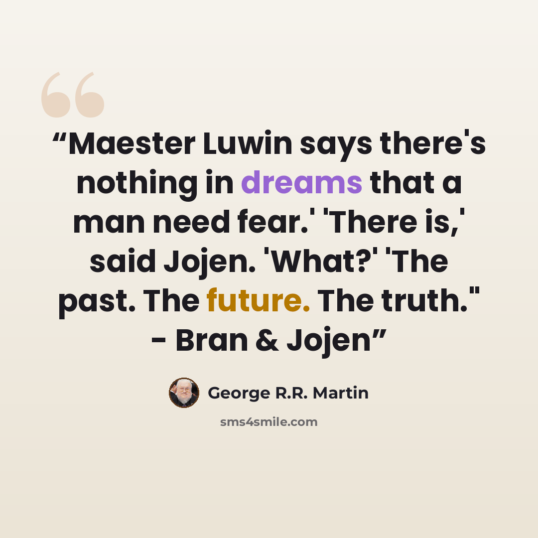 “Maester Luwin says there's nothing in dreams that a man need fear.' 'There is,' said Jojen. 'What?' 'The past. The future. The truth." - Bran & Jojen” quote by George R.R. Martin