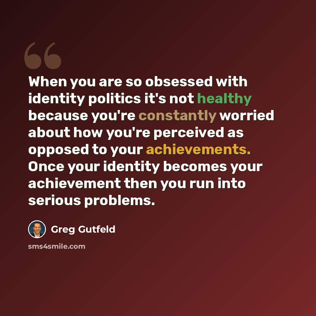 “When you are so obsessed with identity politics it's not healthy because you're constantly worried about how you're perceived as opposed to your achievements. Once your identity becomes your achievement then you run into serious problems.” quote by Greg Gutfeld