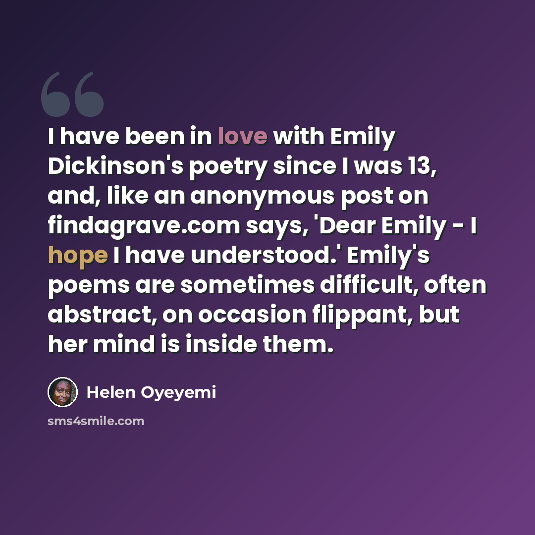 “I have been in love with Emily Dickinson's poetry since I was 13, and, like an anonymous post on findagrave.com says, 'Dear Emily - I hope I have understood.' Emily's poems are sometimes difficult, often abstract, on occasion flippant, but her mind is inside them.” quote by Helen Oyeyemi