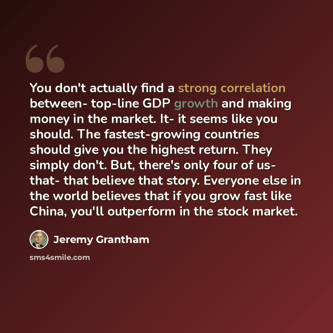 “You don't actually find a strong correlation between- top-line GDP growth and making money in the market. It- it seems like you should. The fastest-growing countries should give you the highest return. They simply don't. But, there's only four of us- that- that believe that story. Everyone else in…” quote by Jeremy Grantham