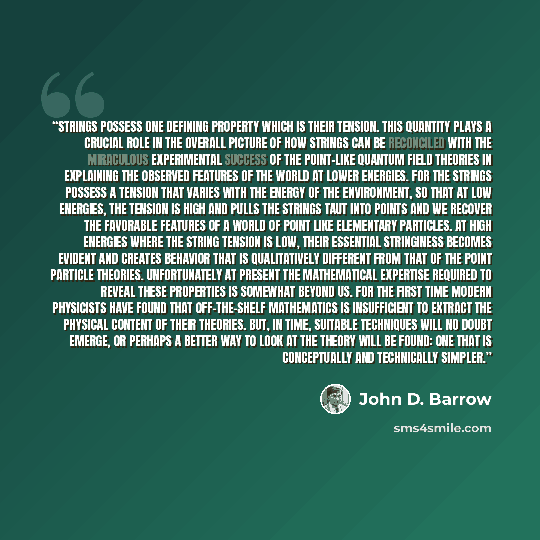 “Strings possess one defining property which is their tension. This quantity plays a crucial role in the overall picture of how strings can be reconciled with the miraculous experimental success of the point-like Quantum field theories in explaining the observed features of the world at lower…” quote by John D. Barrow