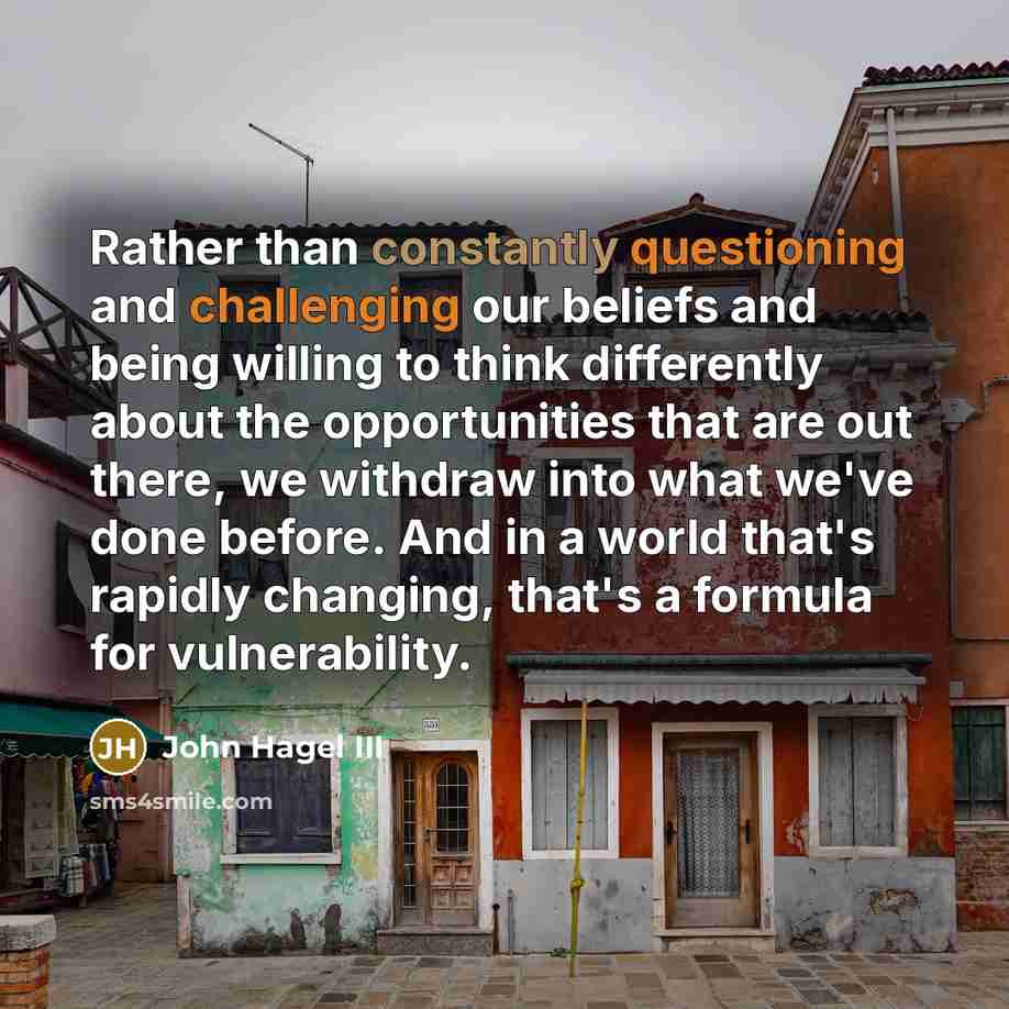 “Rather than constantly questioning and challenging our beliefs and being willing to think differently about the opportunities that are out there, we withdraw into what we've done before. And in a world that's rapidly changing, that's a formula for vulnerability.” quote by John Hagel III