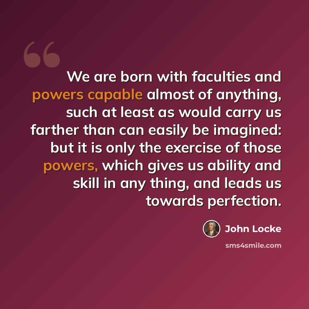 “We are born with faculties and powers capable almost of anything, such at least as would carry us farther than can easily be imagined: but it is only the exercise of those powers, which gives us ability and skill in any thing, and leads us towards perfection.” quote by John Locke