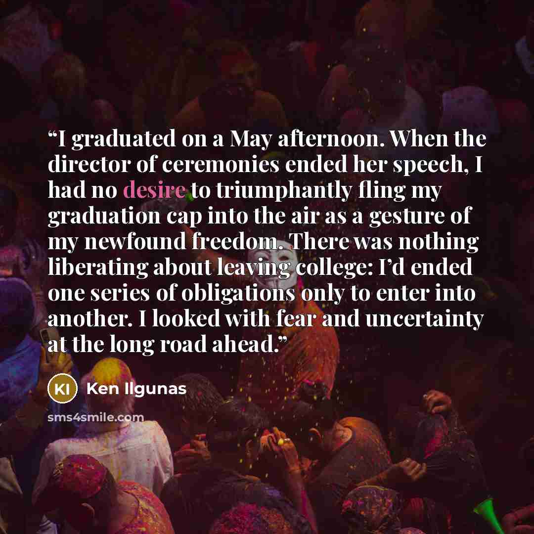 “I graduated on a May afternoon. When the director of ceremonies ended her speech, I had no desire to triumphantly fling my graduation cap into the air as a gesture of my newfound freedom. There was nothing liberating about leaving college: I’d ended one series of obligations only to enter into…” quote by Ken Ilgunas
