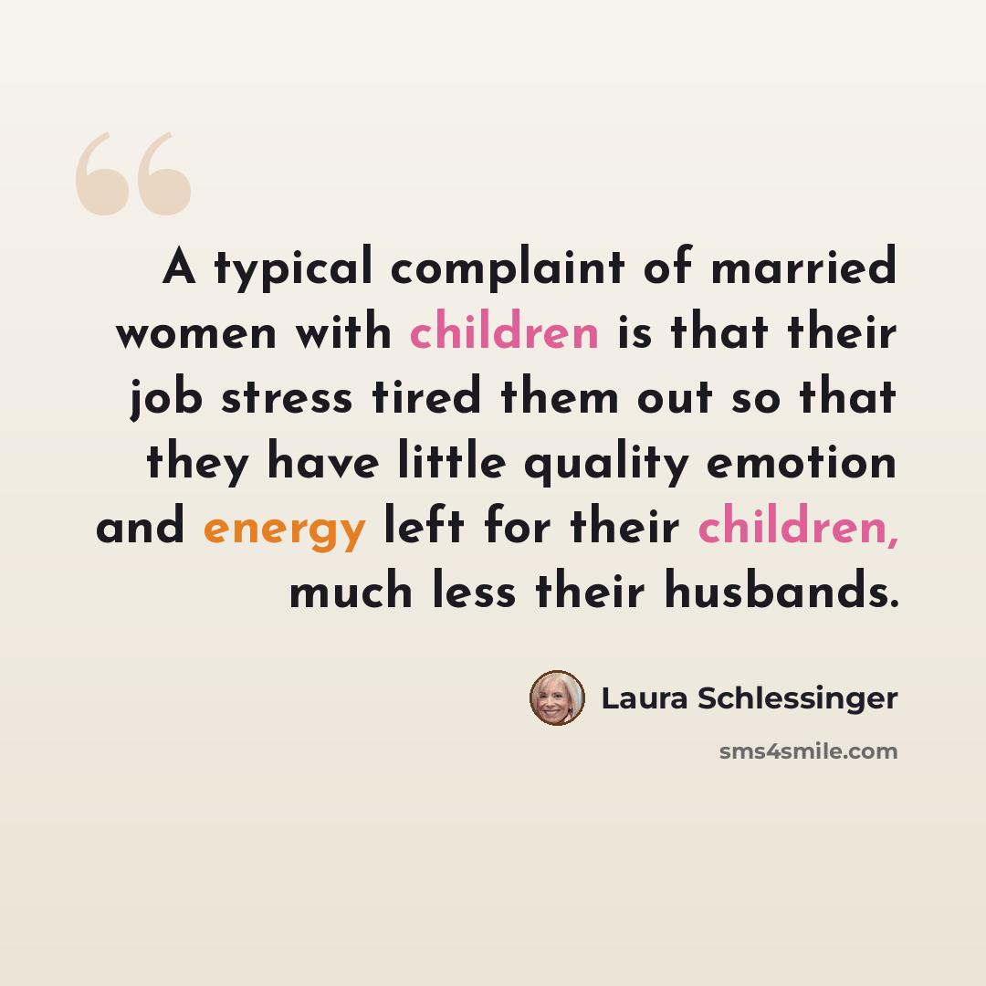 “A typical complaint of married women with children is that their job stress tired them out so that they have little quality emotion and energy left for their children, much less their husbands.” quote by Laura Schlessinger