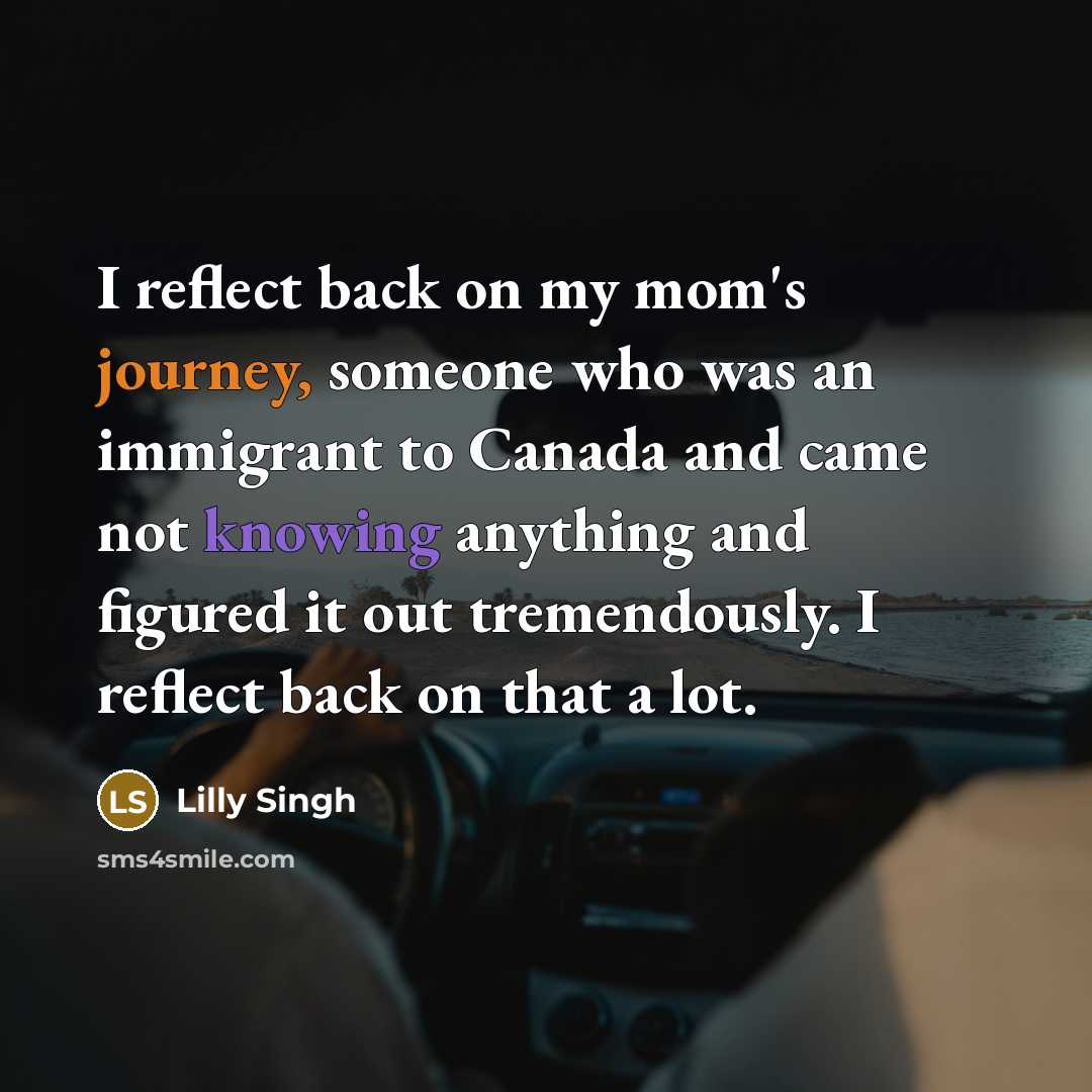 “I reflect back on my mom's journey, someone who was an immigrant to Canada and came not knowing anything and figured it out tremendously. I reflect back on that a lot.” quote by Lilly Singh