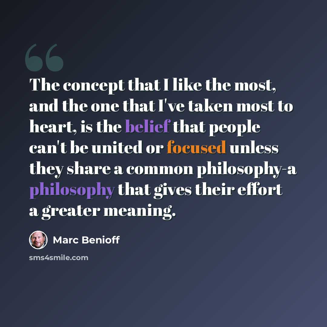 “The concept that I like the most, and the one that I've taken most to heart, is the belief that people can't be united or focused unless they share a common philosophy-a philosophy that gives their effort a greater meaning.” quote by Marc Benioff