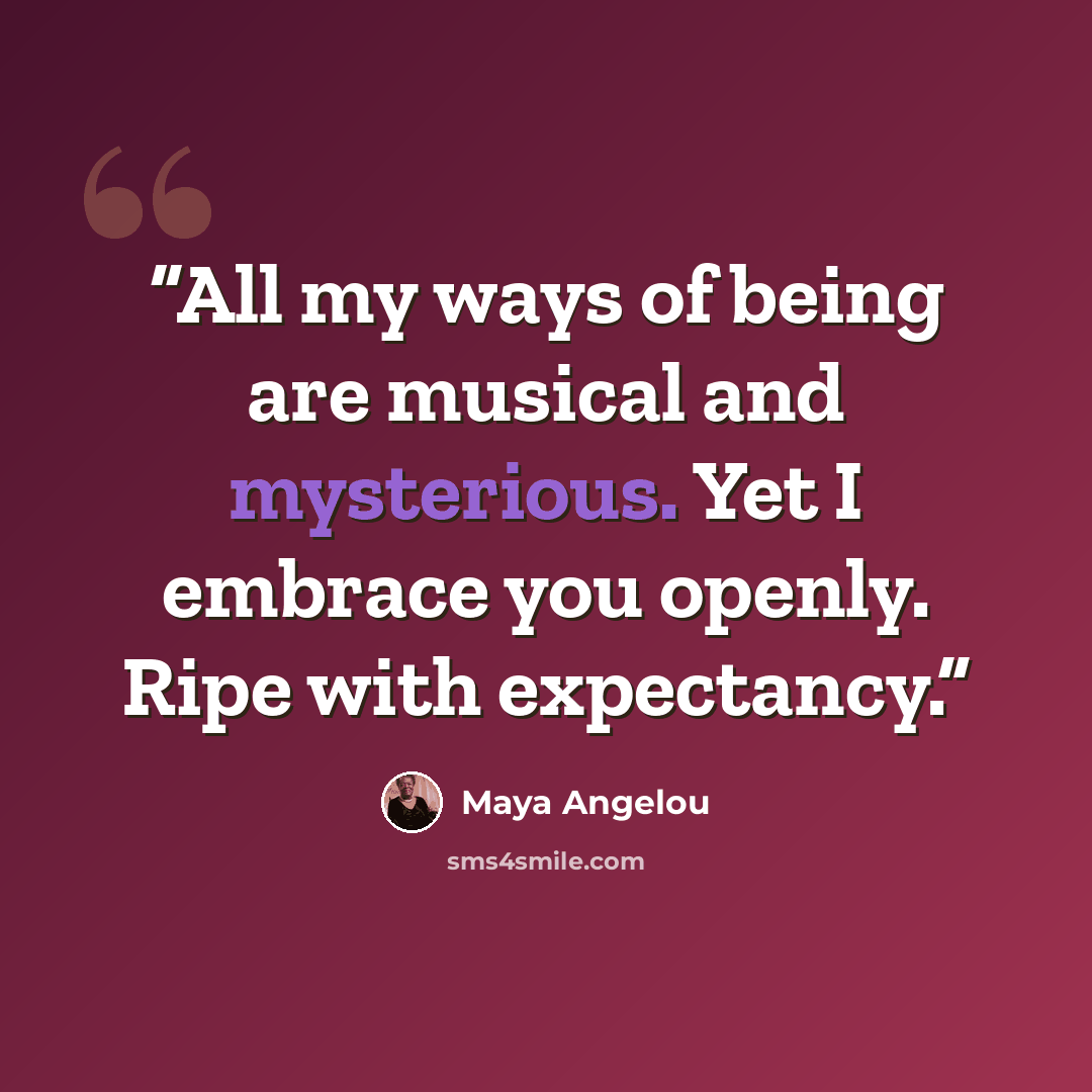 “All my ways of being are musical and mysterious. Yet I embrace you openly. Ripe with expectancy.” quote by Maya Angelou
