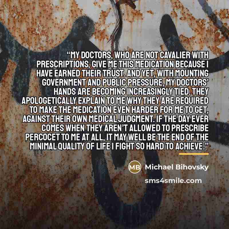 “My doctors, who are not cavalier with prescriptions, give me this medication because I have earned their trust. And yet, with mounting government and public pressure, my doctors’ hands are becoming increasingly tied. They apologetically explain to me why they are required to make the medication…” quote by Michael Bihovsky