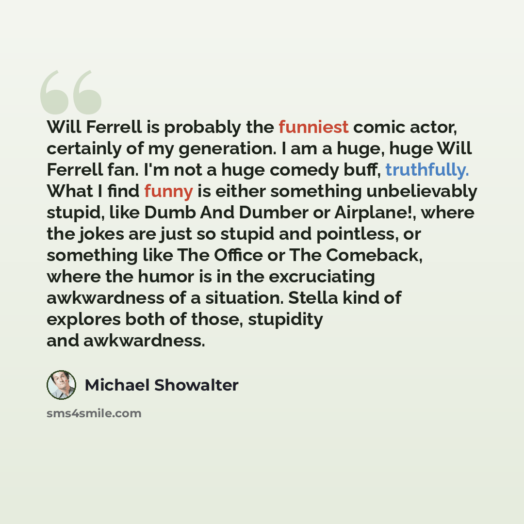 “Will Ferrell is probably the funniest comic actor, certainly of my generation. I am a huge, huge Will Ferrell fan. I'm not a huge comedy buff, truthfully. What I find funny is either something unbelievably stupid, like Dumb And Dumber or Airplane!, where the jokes are just so stupid and pointless…” quote by Michael Showalter