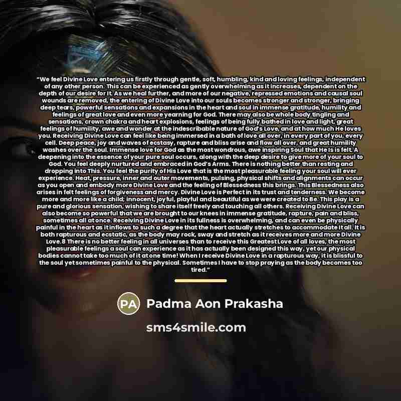 “We feel Divine Love entering us firstly through gentle, soft, humbling, kind and loving feelings, independent of any other person. This can be experienced as gently overwhelming as it increases, dependent on the depth of our desire for It. As we heal further, and more of our negative, repressed…” quote by Padma Aon Prakasha