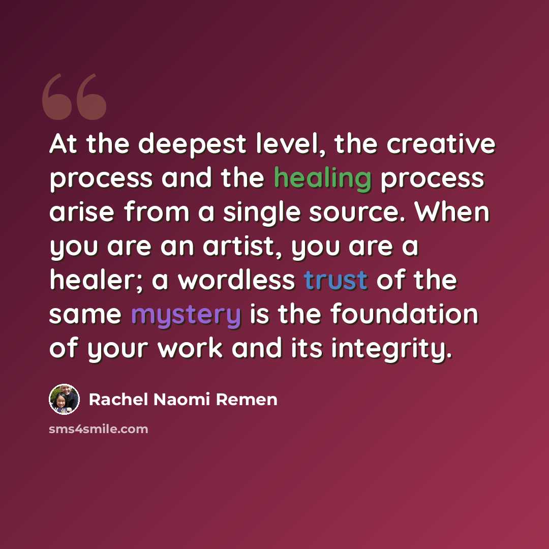 “At the deepest level, the creative process and the healing process arise from a single source. When you are an artist, you are a healer; a wordless trust of the same mystery is the foundation of your work and its integrity.” quote by Rachel Naomi Remen